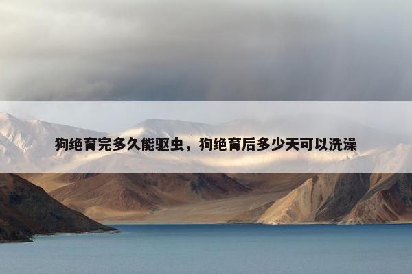 狗绝育完多久能驱虫,狗绝育后多少天可以洗澡
