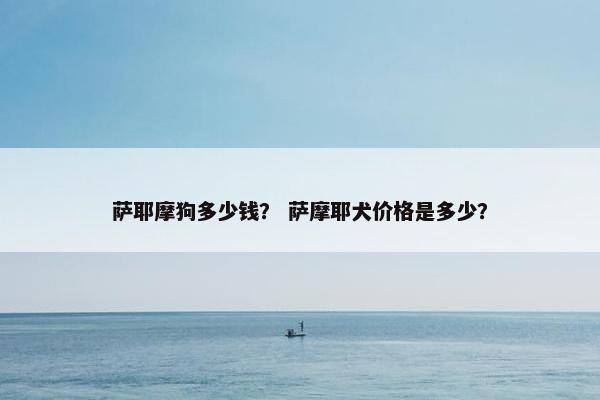 萨耶摩狗多少钱? 萨摩耶犬价格是多少?