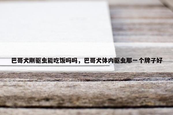 巴哥犬刚驱虫能吃饭吗吗,巴哥犬体内驱虫那一个牌子好