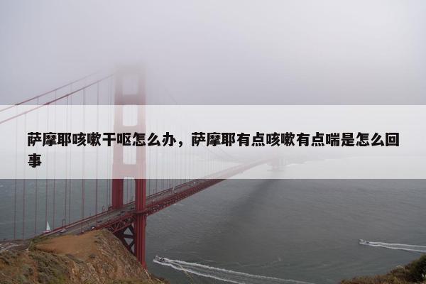 萨摩耶咳嗽干呕怎么办,萨摩耶有点咳嗽有点喘是怎么回事