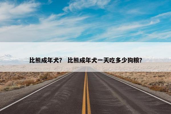比熊成年犬？ 比熊成年犬一天吃多少狗粮？