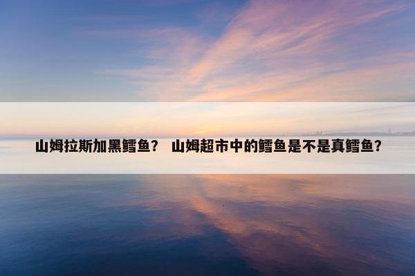 山姆拉斯加黑鳕鱼？ 山姆超市中的鳕鱼是不是真鳕鱼？