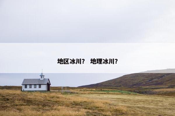 地区冰川？ 地理冰川？