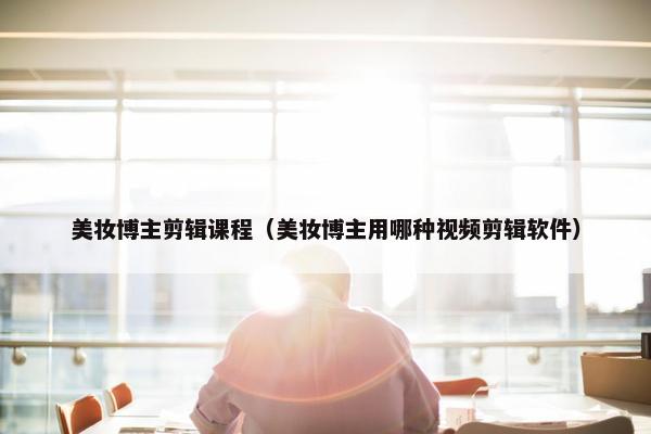 美妆博主剪辑课程(美妆博主用哪种视频剪辑软件)
