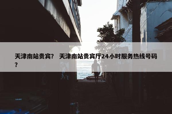天津南站贵宾？ 天津南站贵宾厅24小时服务热线号码？