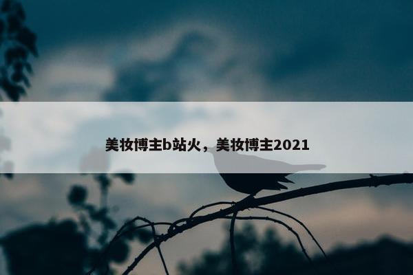 美妆博主b站火，美妆博主2021