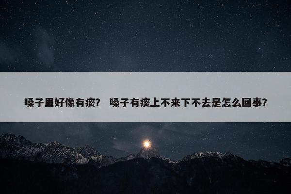 嗓子里好像有痰？ 嗓子有痰上不来下不去是怎么回事？