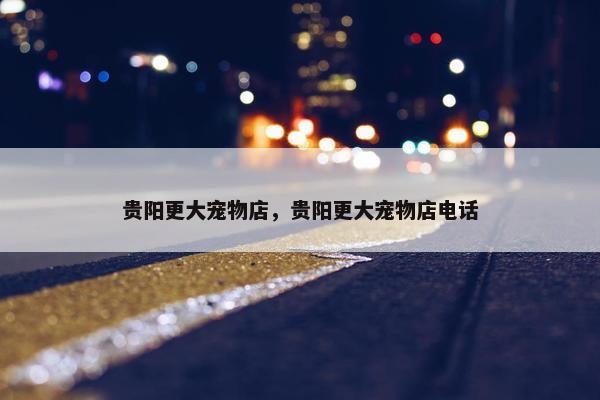 贵阳更大宠物店，贵阳更大宠物店电话