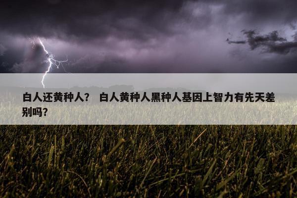 白人还黄种人? 白人黄种人黑种人基因上智力有先天差别吗?