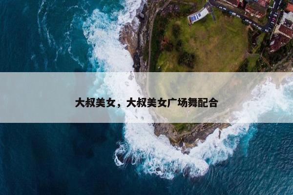 大叔美女，大叔美女广场舞配合