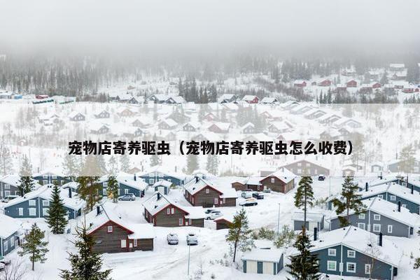 宠物店寄养驱虫（宠物店寄养驱虫怎么收费）