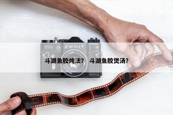 斗湖鱼胶炖法？ 斗湖鱼胶煲汤？