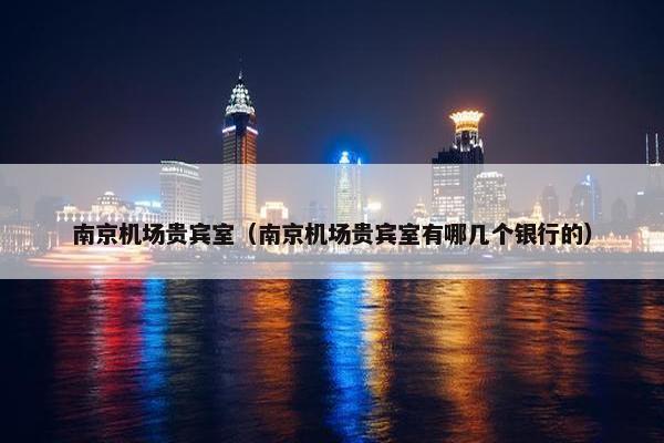南京机场贵宾室（南京机场贵宾室有哪几个银行的）