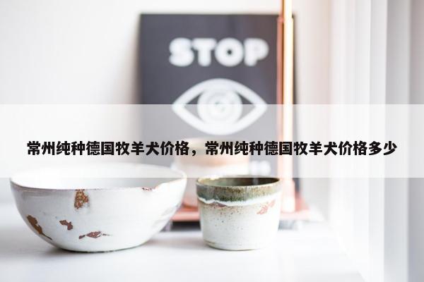 常州纯种德国牧羊犬价格，常州纯种德国牧羊犬价格多少