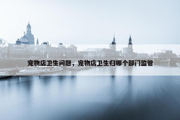 宠物店卫生问题，宠物店卫生归哪个部门监管