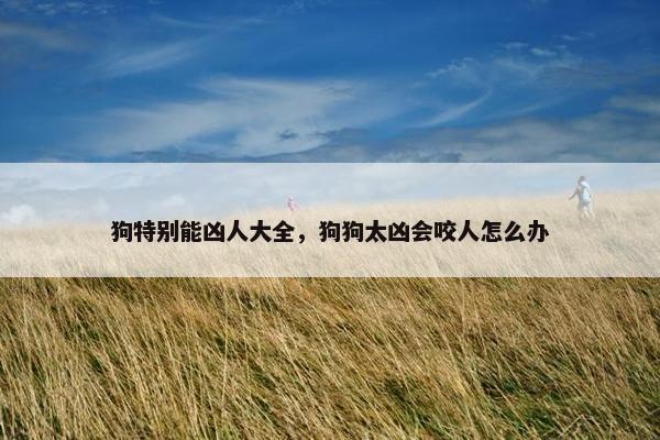 狗特别能凶人大全，狗狗太凶会咬人怎么办