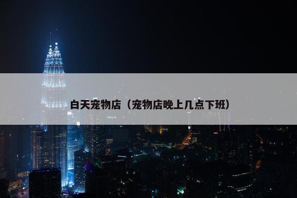 白天宠物店（宠物店晚上几点下班）