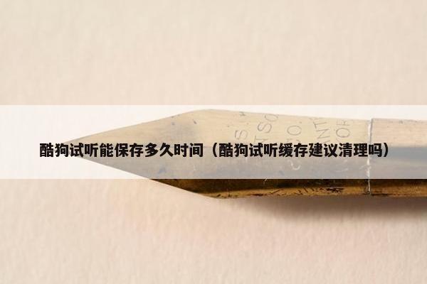 酷狗试听能保存多久时间（酷狗试听缓存建议清理吗）