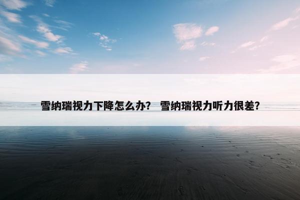 雪纳瑞视力下降怎么办？ 雪纳瑞视力听力很差？