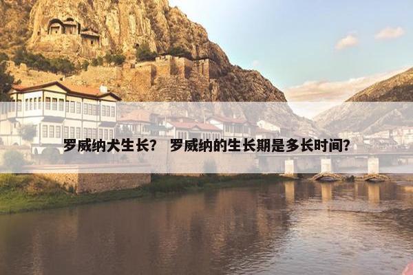 罗威纳犬生长？ 罗威纳的生长期是多长时间？