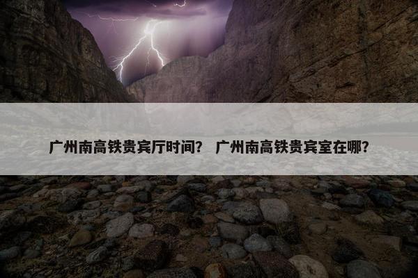 广州南高铁贵宾厅时间？ 广州南高铁贵宾室在哪？