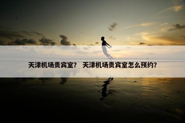天津机场贵宾室？ 天津机场贵宾室怎么预约？