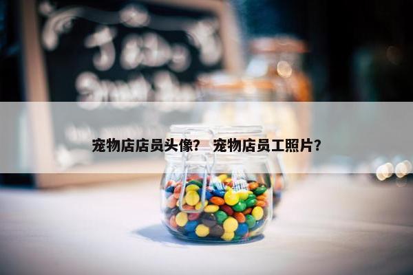 宠物店店员头像？ 宠物店员工照片？