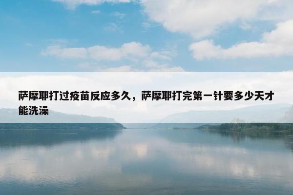 萨摩耶打过疫苗反应多久，萨摩耶打完第一针要多少天才能洗澡