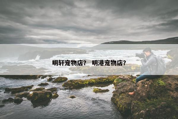 明轩宠物店？ 明港宠物店？