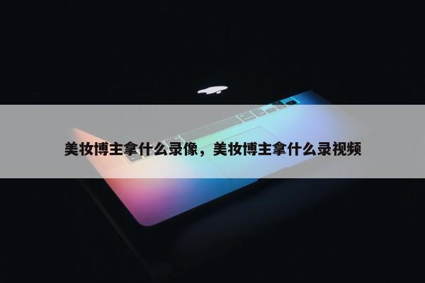 美妆博主拿什么录像，美妆博主拿什么录视频
