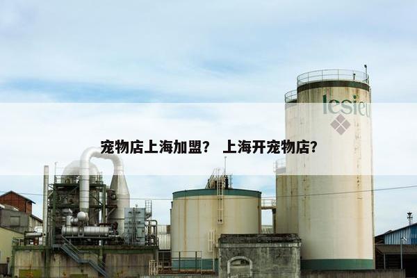 宠物店上海加盟？ 上海开宠物店？