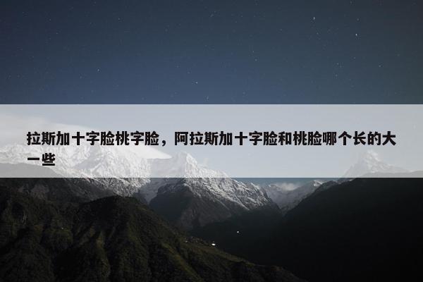拉斯加十字脸桃字脸,阿拉斯加十字脸和桃脸哪个长的大一些