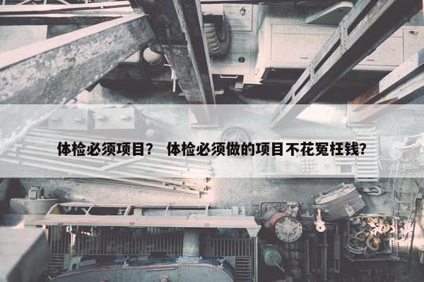 体检必须项目？ 体检必须做的项目不花冤枉钱？