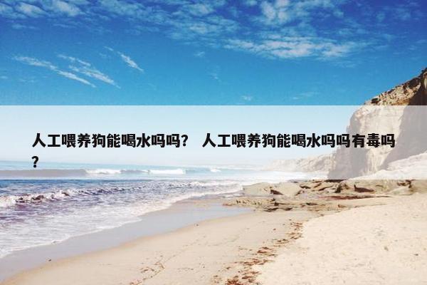 人工喂养狗能喝水吗吗？ 人工喂养狗能喝水吗吗有毒吗？