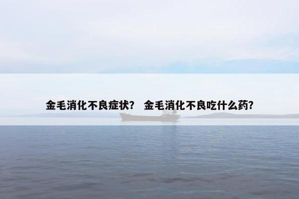 金毛消化不良症状？ 金毛消化不良吃什么药？