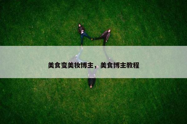 美食变美妆博主，美食博主教程