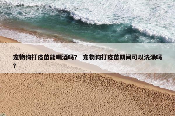 宠物狗打疫苗能喝酒吗？ 宠物狗打疫苗期间可以洗澡吗？