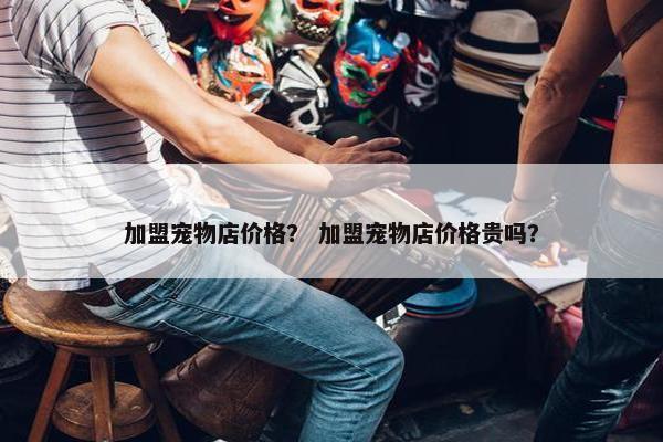 加盟宠物店价格? 加盟宠物店价格贵吗?