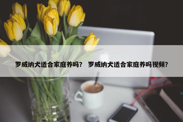 罗威纳犬适合家庭养吗？ 罗威纳犬适合家庭养吗视频？