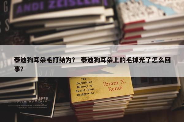 泰迪狗耳朵毛打结为？ 泰迪狗耳朵上的毛掉光了怎么回事？