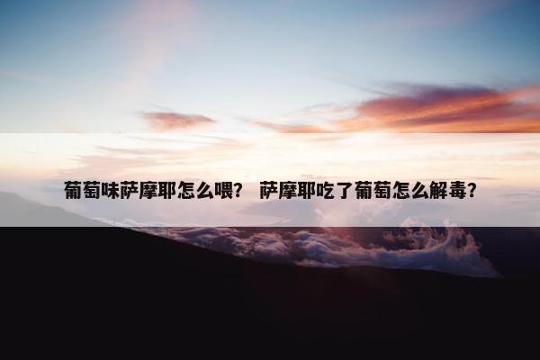 葡萄味萨摩耶怎么喂？ 萨摩耶吃了葡萄怎么解毒？