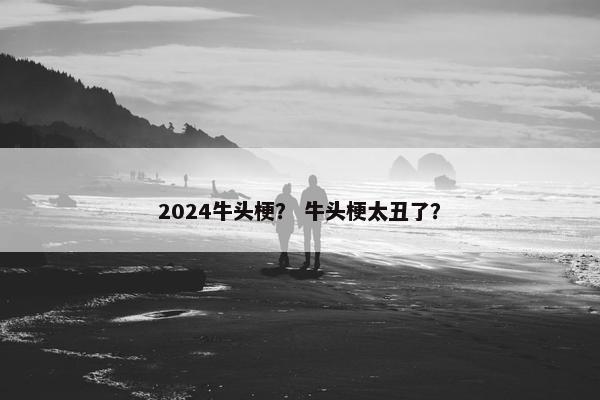 2024牛头梗？ 牛头梗太丑了？