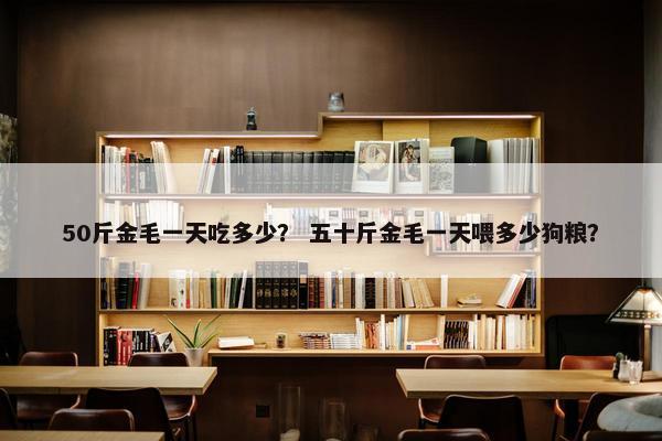 50斤金毛一天吃多少？ 五十斤金毛一天喂多少狗粮？