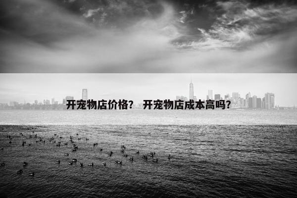 开宠物店价格？ 开宠物店成本高吗？