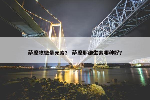 萨摩吃微量元素？ 萨摩耶维生素哪种好？