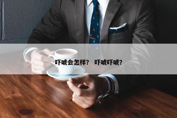 吓唬会怎样？ 吓唬吓唬？