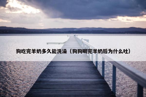 狗吃完羊奶多久能洗澡（狗狗喝完羊奶后为什么吐）