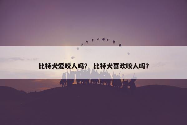 比特犬爱咬人吗？ 比特犬喜欢咬人吗？
