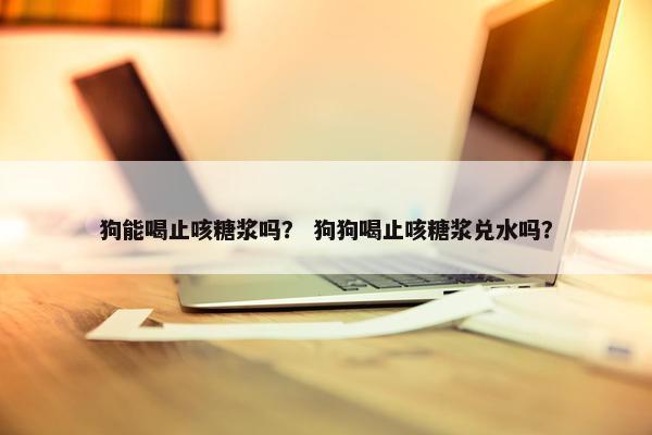 狗能喝止咳糖浆吗？ 狗狗喝止咳糖浆兑水吗？