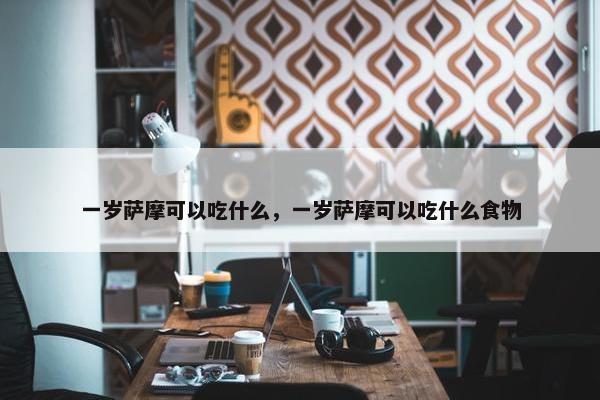 一岁萨摩可以吃什么，一岁萨摩可以吃什么食物